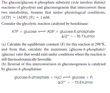The glucose/glucose-6-phosphate substrate cycle involves distinct
reactions of glycolysis and gluconeogenesis that interconvert these
two metabolites. Assume that under physiological conditions,
[ATP] = [ADP]; [P;] = 1 mM.
Consider the glycolytic reaction catalyzed by hexokinase:
ATP + glucose ADP + glucose-6-phosphate
AG = - 16.7 kJ/mol
(a) Calculate the equilibrium constant (K) for this reaction at 298°K,
and from that, calculate the maximum [glucose-6-phosphate]/
Iglucose] ratio that would exist under conditions where the reaction is
still thermodynamically favorable.
(b) Reversal of this interconversion in gluconeogenesis is catalyzed
by glucose-6-phosphatase:
glucose-6-phosphate + H20 = glucose + P
AG" = -13.8 kJ/mol
