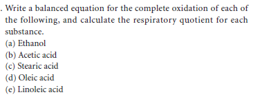 . Write a balanced equation for the complete oxidation of each of
the following, and calculate the respiratory quotient for each
substance.
(a) Ethanol
(b) Acetic acid
(c) Stearic acid
(d) Oleic acid
(e) Linoleic acid

