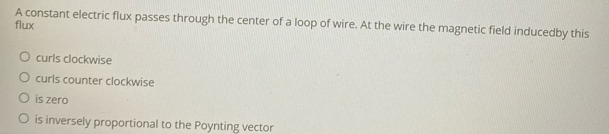 A constant electric flux passes through the center of a loop of wire. At the wire the magnetic field inducedby this
flux
O curls clockwise
O curls counter clockwise
is zero
O is inversely proportional to the Poynting vector
