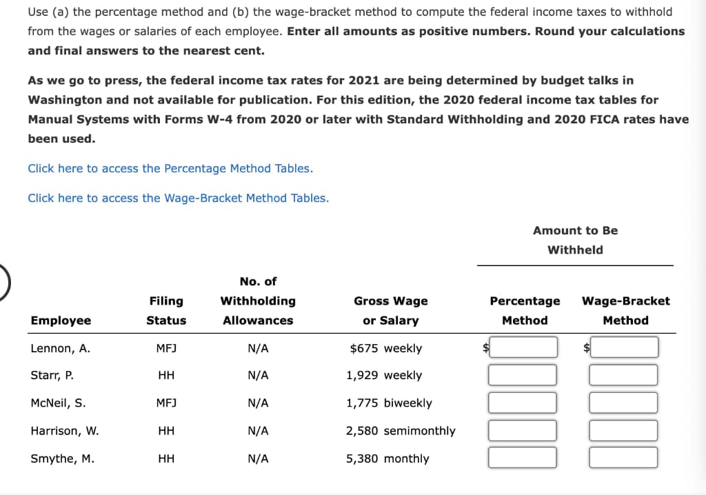 Use (a) the percentage method and (b) the wage-bracket method to compute the federal income taxes to withhold
from the wages or salaries of each employee. Enter all amounts as positive numbers. Round your calculations
and final answers to the nearest cent.
As we go to press, the federal income tax rates for 2021 are being determined by budget talks in
Washington and not available for publication. For this edition, the 2020 federal income tax tables for
Manual Systems with Forms W-4 from 2020 or later with Standard Withholding and 2020 FICA rates have
been used.
Click here to access the Percentage Method Tables.
Click here to access the Wage-Bracket Method Tables.
Amount to Be
Withheld
Filing
No. of
Withholding
Gross Wage
Employee
Status
Allowances
or Salary
Method
Percentage Wage-Bracket
Method
Lennon, A.
MFJ
N/A
$675 weekly
Starr, P.
HH
N/A
1,929 weekly
McNeil, S.
MFJ
N/A
1,775 biweekly
Harrison, W.
HH
N/A
2,580 semimonthly
Smythe, M.
HH
N/A
5,380 monthly