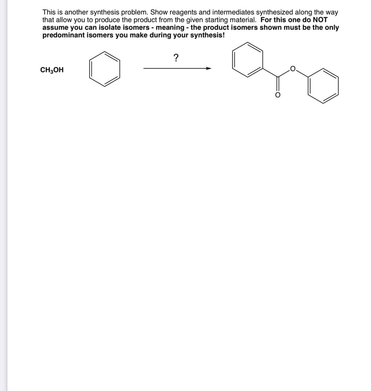 This is another synthesis problem. Show reagents and intermediates synthesized along the way
that allow you to produce the product from the given starting material. For this one do NOT
assume you can isolate isomers - meaning - the product isomers shown must be the only
predominant isomers you make during your synthesis!
?
CH3OH