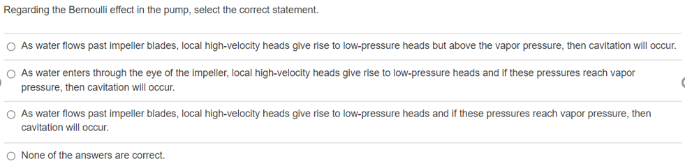 Regarding the Bernoulli effect in the pump, select the correct statement.
O As water flows past impeller blades, local high-velocity heads give rise to low-pressure heads but above the vapor pressure, then cavitation will occur.
O As water enters through the eye of the impeller, local high-velocity heads give rise to low-pressure heads and if these pressures reach vapor
pressure, then cavitation will occur.
O As water flows past impeller blades, local high-velocity heads give rise to low-pressure heads and if these pressures reach vapor pressure, then
cavitation will occur.
O None of the answers are correct.
