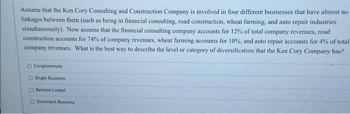Assume that the Ken Cory Consulting and Construction Company is involved in four different businesses that have almost no
linkages between them (such as being in financial consulting, road construction, wheat farming, and auto repair industries
simultaneously). Now assume that the financial consulting company accounts for 12% of total company revenues, road
construction accounts for 74% of company revenues, wheat farming accounts for 10%, and auto repair accounts for 4% of total
company revenues. What is the best way to describe the level or category of diversification that the Ken Cory Company has?
O Conglomerate
O Single Business
O Related-Linked
O Dominant Business