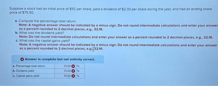 Suppose a stock had an initial price of $92 per share, paid a dividend of $2.30 per share during the year, and had an ending share
price of $75.50.
a. Compute the percentage total return.
Note: A negative answer should be indicated by a minus sign. Do not round intermediate calculations and enter your answer
as a percent rounded to 2 decimal places, e.g., 32.16.
b. What was the dividend yield?
Note: Do not round intermediate calculations and enter your answer as a percent rounded to 2 decimal places, e.g., 32.16.
c. What was the capital gains yield?
Note: A negative answer should be indicated by a minus sign. Do not round intermediate calculations and enter your answer
as a percent rounded to 2 decimal places, e.g.132.16.
Answer is complete but not entirely correct.
a. Percentage total return
b. Dividend yield
c. Capital gains yield
13.04%
13.04%
14.62%