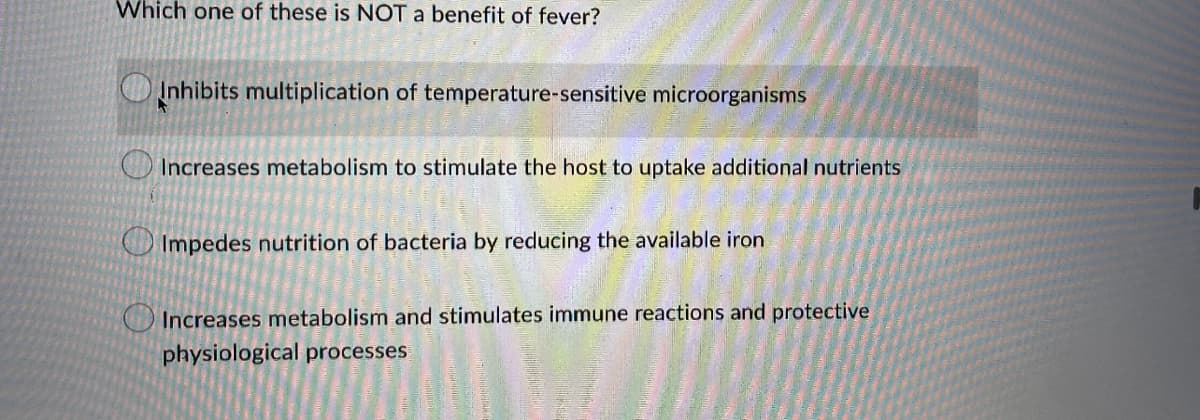 Which one of these is NOT a benefit of fever?
Inhibits multiplication of temperature-sensitive microorganisms
Increases metabolism to stimulate the host to uptake additional nutrients
Impedes nutrition of bacteria by reducing the available iron
Increases metabolism and stimulates immune reactions and protective
physiological processes