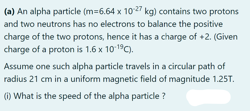 (a) An alpha particle (m=6.64 x 10-27 kg) contains two protons
and two neutrons has no electrons to balance the positive
charge of the two protons, hence it has a charge of +2. (Given
charge of a proton is 1.6 x 10-19C).
Assume one such alpha particle travels in a circular path of
radius 21 cm in a uniform magnetic field of magnitude 1.25T.
(i) What is the speed of the alpha particle ?
