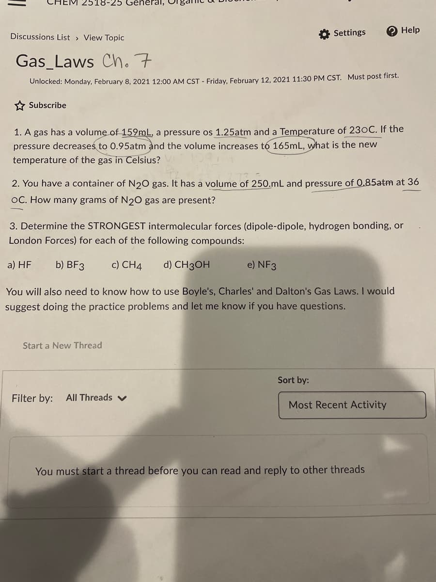 2518-25 General,
Settings
О Help
Discussions List > View Topic
Gas_Laws Cho 7
Unlocked: Monday, February 8, 2021 12:00 AM CST - Friday, February 12, 2021 11:30 PM CST. Must post first.
* Subscribe
1. A gas has a volume of 159mL, a pressure os 1.25atm and a Temperature of 230C. If the
pressure decreases to 0.95atm and the volume increases tó 165mL, what is the new
temperature of the gas in Celsius?
2. You have a container of N20 gas. It has a volume of 250.mL and pressure of 0.85atm at 36
OC. How many grams of N2O gas are present?
3. Determine the STRONGEST intermolecular forces (dipole-dipole, hydrogen bonding, or
London Forces) for each of the following compounds:
a) HF
b) BF3
c) CH4
d) CH3OH
e) NF3
You will also need to know how to use Boyle's, Charles' and Dalton's Gas Laws. I would
suggest doing the practice problems and let me know if you have questions.
Start a New Thread
Sort by:
Filter by:
All Threads v
Most Recent Activity
You must start a thread before you can read and reply to other threads
