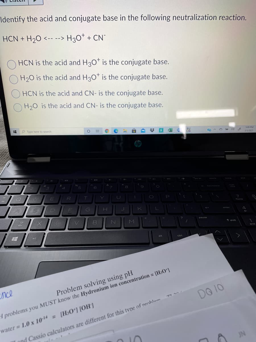 Identify the acid and conjugate base in the following neutralization reaction.
HCN + H20
<-- --> H3O*+ CN
HCN is the acid and H30* is the conjugate base.
H20 is the acid and H30* is the conjugate base.
HCN is the acid and CN- is the conjugate base.
H20 is the acid and CN- is the conjugate base.
P Type
to
5.09 PM
3/5/2021
P
D
K
enter
M
pause
* shit
alt
alt
ctri
nce
Problem solving using pH
DO 10
TI A0
4 problems you MUST know the Hydronium ion concentration = [H30*]
water 1.0 x 1014 =[H3Oʻ] [OH]
and Cassio calculators are different for this type of problem
JN
