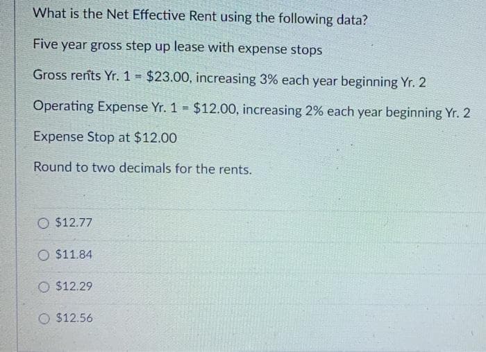 What is the Net Effective Rent using the following data?
Five year gross step up lease with expense stops
Gross rents Yr. 1 = $23.00, increasing 3% each year beginning Yr. 2
Operating Expense Yr. 1 $12.00, increasing 2% each year beginning Yr. 2
%3!
Expense Stop at $12.00
Round to two decimals for the rents.
O $12.77
O $11.84
O $12.29
O $12.56
