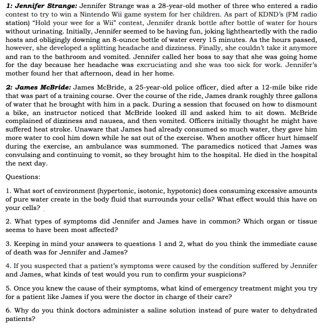 1: Jennifer Strange: Jennifer Strange was a 28-year-old mother of three who entered a radio
contest to try to win a Nintendo Wii game system for her children. As part of KDND's (FM radio
station) “Hold your wee for a Wii" contest, Jennifer drank bottle after bottle of water for hours
without urinating. Initially, Jennifer seemed to be having fun, joking lightheartedly with the radio
hosts and obligingly downing an 8-ounce bottle of water every 15 minutes. As the hours passed,
however, she developed a splitting headache and dizziness. Finally, she couldn't take it anymore
and ran to the bathroom and vomited. Jennifer called her boss to say that she was going home
for the day because her headache was excruciating and she was too sick for work. Jennifer's
mother found her that afternoon, dead in her home.
2: James McBride: James McBride, a 25-year-old police officer, died after a 12-mile bike ride
that was part of a training course. Over the course of the ride, James drank roughly three gallons
of water that he brought with him in a pack. During a session that focused on how to dismount
a bike, an instructor noticed that McBride looked ill and asked him to sit down. McBride
complained of dizziness and nausea, and then vomited. Officers initially thought he might have
suffered heat stroke. Unaware that James had already consumed so much water, they gave him
more water to cool him down while he sat out of the exercise. When another officer hurt himself
during the exercise, an ambulance was summoned. The paramedics noticed that James was
convulsing and continuing to vomit, so they brought him to the hospital. He died in the hospital
the next day.
Questions:
1. What sort of environment (hypertonic, isotonic, hypotonic) does consuming excessive amounts
of pure water create in the body fluid that surrounds your cells? What effect would this have on
your cells?
2. What types of symptoms did Jennifer and James have in common? Which organ or tissue
seems to have been most affected?
3. Keeping in mind your answers to questions 1 and 2, what do you think the immediate cause
of death was for Jennifer and James?
4. If you suspected that a patient's symptoms were caused by the condition suffered by Jennifer
and James, what kinds of test would you run to confirm your suspicions?
5. Once you knew the cause of their symptoms, what kind of emergency treatment might you try
for a patient like James if you were the doctor in charge of their care?
6. Why do you think doctors administer a saline solution instead of pure water to dehydrated
patients?
