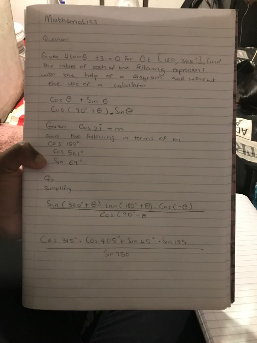 Mathematics
Queshen
Given 4tan
+3 = 0 for OE C180, 360°], find
the values of each of the
following expressions
with
the
help of
C
diagram
the
use of
0
calculator
Cos O
+ Sin e
Cos (90° e). Sine
and without
Guen
Cos 21 m
=3
Find
the following
in
terms of m
Cos 159°
Cos 561°
Sin 69°
Qa
Simplify
Sin (360+ e. tan (180° +e). Cos(-)
Cos (90°-0
Cos 315. Cos 405° + Sin 45° · Sin 135
Sin 750
J
มV