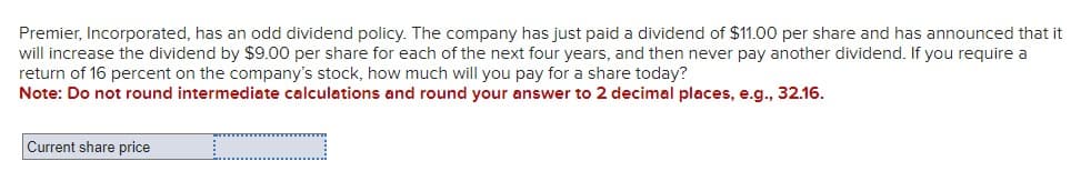 Premier, Incorporated, has an odd dividend policy. The company has just paid a dividend of $11.00 per share and has announced that it
will increase the dividend by $9.00 per share for each of the next four years, and then never pay another dividend. If you require a
return of 16 percent on the company's stock, how much will you pay for a share today?
Note: Do not round intermediate calculations and round your answer to 2 decimal places, e.g., 32.16.
Current share price