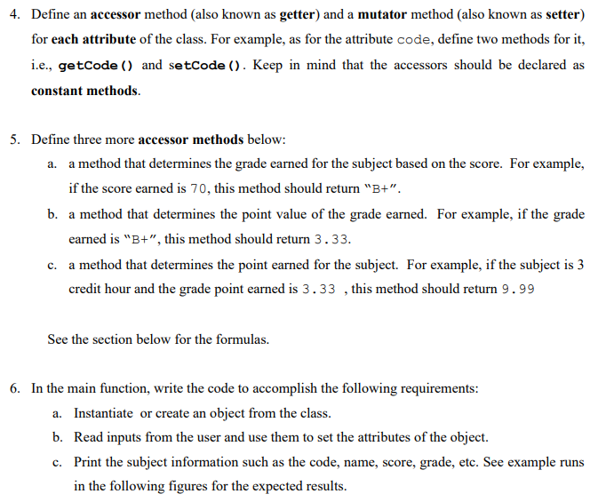 4. Define an accessor method (also known as getter) and a mutator method (also known as setter)
for each attribute of the class. For example, as for the attribute code, define two methods for it,
i.e., getCode () and setCode (). Keep in mind that the accessors should be declared as
constant methods.
5. Define three more accessor methods below:
a. a method that determines the grade earned for the subject based on the score. For example,
if the score earned is 70, this method should return "B+".
b. a method that determines the point value of the grade earned. For example, if the grade
earned is "B+", this method should return 3.33.
c. a method that determines the point earned for the subject. For example, if the subject is 3
credit hour and the grade point earned is 3.33, this method should return 9.99
See the section below for the formulas.
6. In the main function, write the code to accomplish the following requirements:
a. Instantiate or create an object from the class.
b. Read inputs from the user and use them to set the attributes of the object.
c. Print the subject information such as the code, name, score, grade, etc. See example runs
in the following figures for the expected results.