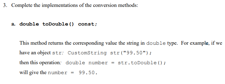3. Complete the implementations of the conversion methods:
a. double toDouble () const;
This method returns the corresponding value the string in double type. For example, if we
have an object str: CustomString str("99.50");
then this operation: double number
will give the number = 99.50.
= str.toDouble();