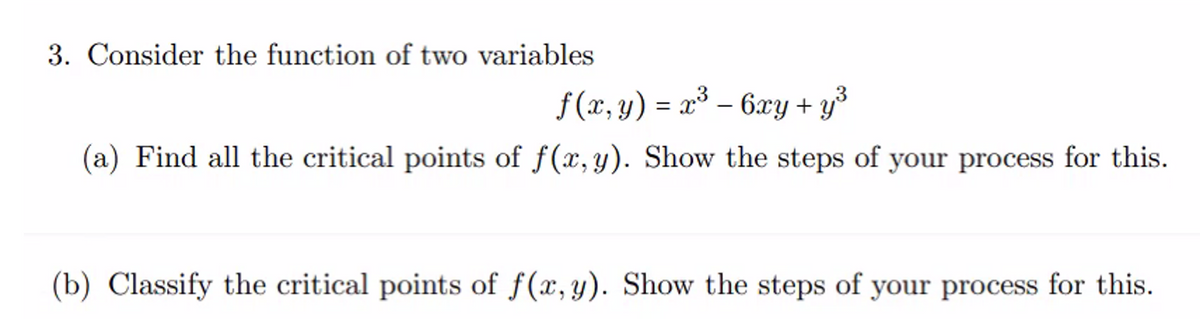 3. Consider the function of two variables
f(x, y) = x³ - 6xy + y³
(a) Find all the critical points of f(x,y). Show the steps of your process for this.
(b) Classify the critical points of f(x, y). Show the steps of your process for this.