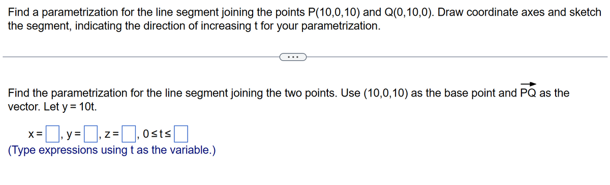 Find a parametrization for the line segment joining the points P(10,0,10) and Q(0,10,0). Draw coordinate axes and sketch
the segment, indicating the direction of increasing t for your parametrization.
Find the parametrization for the line segment joining the two points. Use (10,0,10) as the base point and PQ as the
vector. Let y = 10t.
x=y=z=₁0sts
Z=
(Type expressions using t as the variable.)