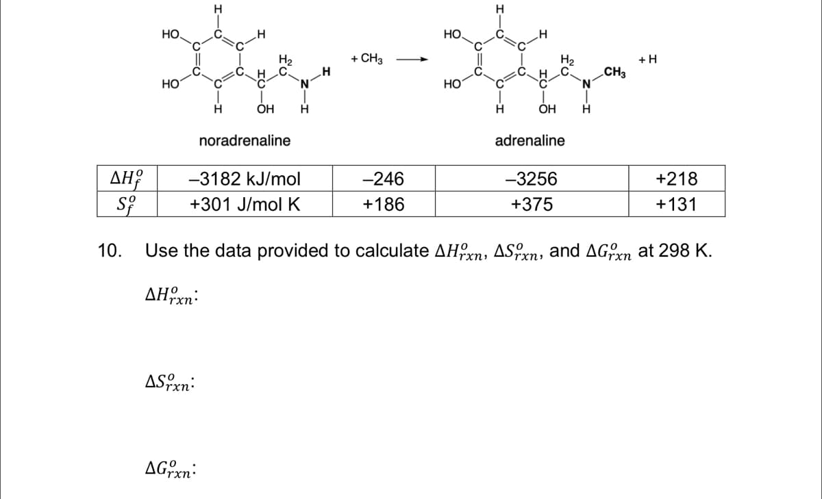 H
H
HO
HO.
+ CH3
Н
H2
H C
+H
CH3
HO
НО
C
OH
OH
H
noradrenaline
adrenaline
AH?
-3182 kJ/mol
-246
-3256
+218
+301 J/mol K
+186
+375
+131
10.
Use the data provided to calculate AHxn, ASxn, and AGrn at 298 K.
rxn:
AHxn:
ASxn:
