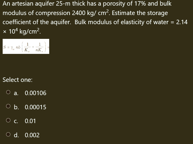An artesian aquifer 25-m thick has a porosity of 17% and bulk
modulus of compression 2400 kg/cm². Estimate the storage
coefficient of the aquifer. Bulk modulus of elasticity of water = 2.14
x 104 kg/cm².
S = 1₁ nb
1
1
+
KnK₂
Select one:
O a. 0.00106
O b. 0.00015
O c. 0.01
O d. 0.002