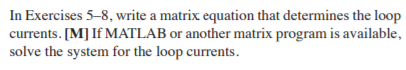 In Exercises 5-8, write a matrix equation that determines the loop
currents. [M] If MATLAB or another matrix program is available,
solve the system for the loop currents.
