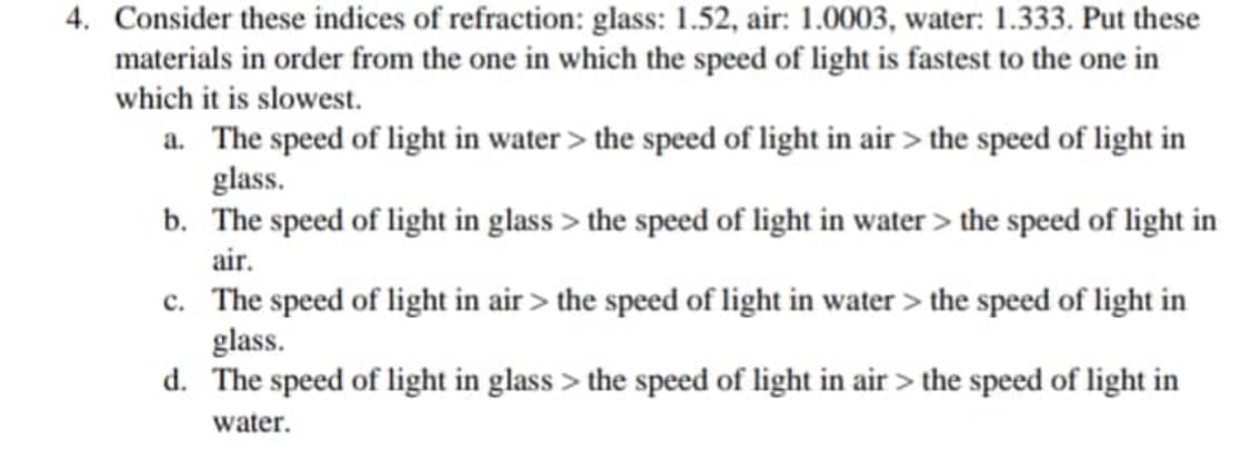 4. Consider these indices of refraction: glass: 1.52, air: 1.0003, water: 1.333. Put these
materials in order from the one in which the speed of light is fastest to the one in
which it is slowest.
a. The speed of light in water > the speed of light in air > the speed of light in
glass.
b.
The speed of light in glass > the speed of light in water > the speed of light in
air.
c. The speed of light in air > the speed of light in water > the speed of light in
glass.
d. The speed of light in glass > the speed of light in air > the speed of light in
water.
