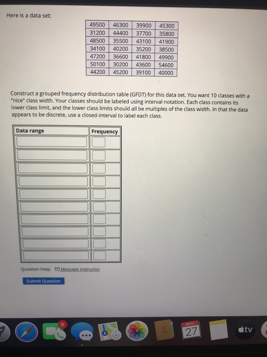 Here is a data set:
49500
46300
39900
45300
31200
44400
37700
35800
48500
35500
43100
41900
34100
40200
35200
38500
47200
36600
41800
49900
50100
30200
43600
54600
44200
45200
39100
40000
Construct a grouped frequency distribution table (GFDT) for this data set. You want 10 classes with a
"nice" class width. Your classes should be labeled using interval notation. Each class contains its
lower class limit, and the lower class limits should all be multiples of the class width. In that the data
appears to be discrete, use a closed-interval to label each class.
Data range
Frequency
Question Help: Message instructor
Submit Question
NOV
tv
27
