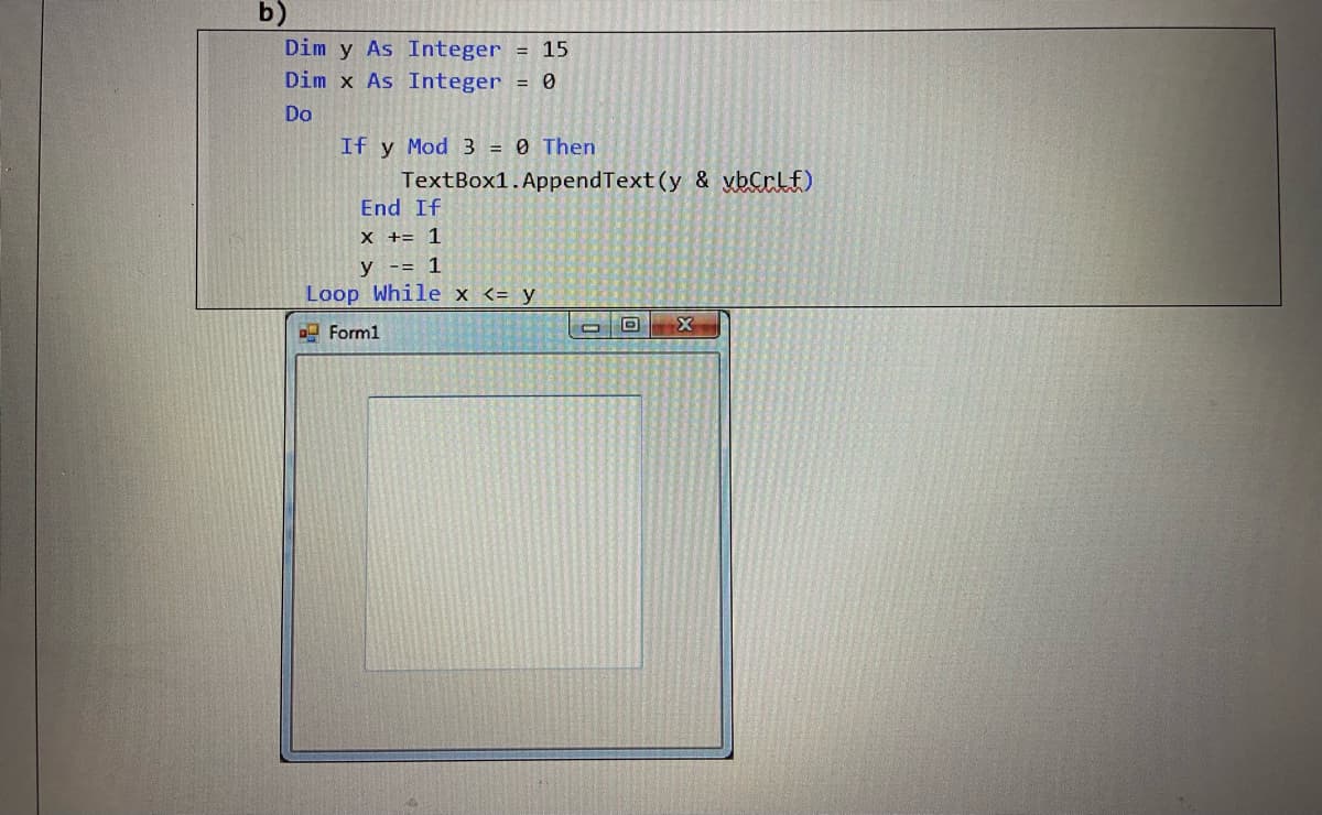 b)
Dim y As Integer
= 15
Dim x As Integer
= 0
Do
If y Mod 3 = 0 Then
TextBox1.AppendText (y & vbCrlf)
End If
X += 1
y -= 1
Loop While x <= y
Forml
