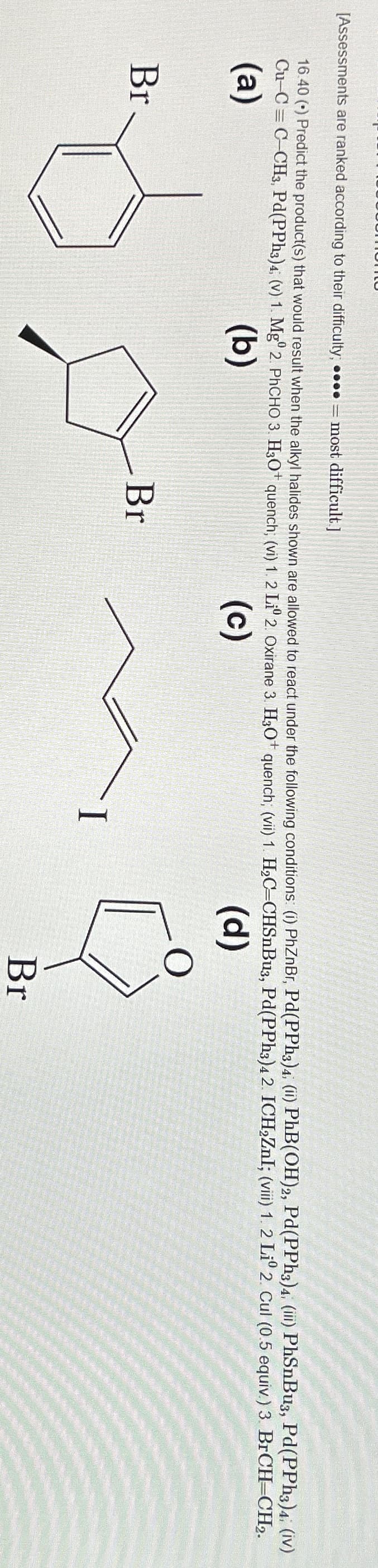 [Assessments are ranked according to their difficulty; ●●●●= most difficult.]
16.40 (•) Predict the product(s) that would result when the alkyl halides shown are allowed to react under the following conditions: (i) PhZnBr, Pd(PPh3) 4; (ii) PhB(OH)2, Pd(PPh3)4, (iii) PhSnBu3, Pd(PPh3)4. (iv)
Cu-C=C-CH3, Pd(PPh3)4; (v) 1. Mg° 2. PhCHO 3. H3O+ quench; (vi) 1. 2 Liº 2. Oxirane 3. H3O+ quench; (vii) 1. H₂C=CHSnBu3, Pd(PPh3)4 2. ICH₂ZnI; (viii) 1. 2 Liº 2. Cul (0.5 equiv.) 3. BrCH=CH2.
(a)
(b)
(d)
Br
(c)
Br
Br