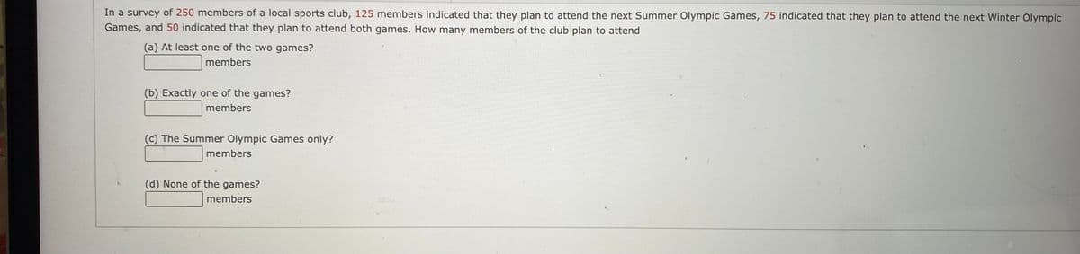 In a survey of 250 members of a local sports club, 125 members indicated that they plan to attend the next Summer Olympic Games, 75 indicated that they plan to attend the next Winter Olympic
Games, and 50 indicated that they plan to attend both games. How many members of the club plan to attend
(a) At least one of the two games?
members
(b) Exactly one of the games?
members
(c) The Summer Olympic Games only?
members
(d) None of the games?
members