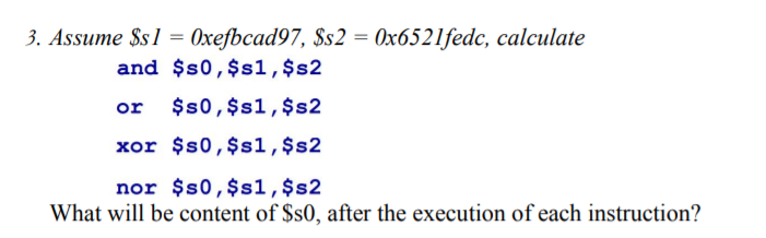 3. Assume $s1 = 0xefbcad97, $s2 = 0x6521fedc, calculate
%3D
and $s0,$s1,$s2
or
$s0,$s1,$s2
xor $s0,$s1,$s2
nor $s0,$s1,$s2
What will be content of $s0, after the execution of each instruction?
