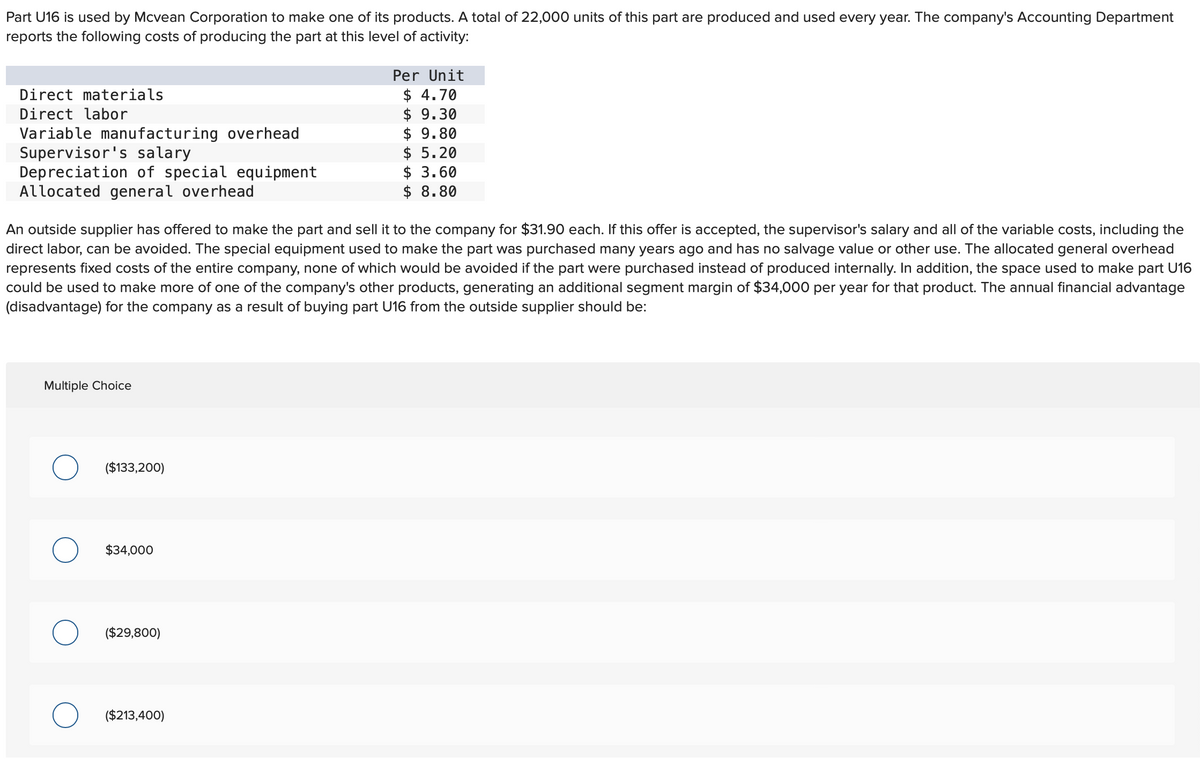 Part U16 is used by Mcvean Corporation to make one of its products. A total of 22,000 units of this part are produced and used every year. The company's Accounting Department
reports the following costs of producing the part at this level of activity:
Direct materials
Direct labor
Variable manufacturing overhead
Supervisor's salary
Depreciation of special equipment
Allocated general overhead
An outside supplier has offered to make the part and sell it to the company for $31.90 each. If this offer is accepted, the supervisor's salary and all of the variable costs, including the
direct labor, can be avoided. The special equipment used to make the part was purchased many years ago and has no salvage value or other use. The allocated general overhead
represents fixed costs of the entire company, none of which would be avoided if the part were purchased instead of produced internally. In addition, the space used to make part U16
could be used to make more of one of the company's other products, generating an additional segment margin of $34,000 per year for that product. The annual financial advantage
(disadvantage) for the company as a result of buying part U16 from the outside supplier should be:
Multiple Choice
($133,200)
$34,000
($29,800)
Per Unit
$ 4.70
$9.30
$ 9.80
$5.20
$ 3.60
$ 8.80
($213,400)