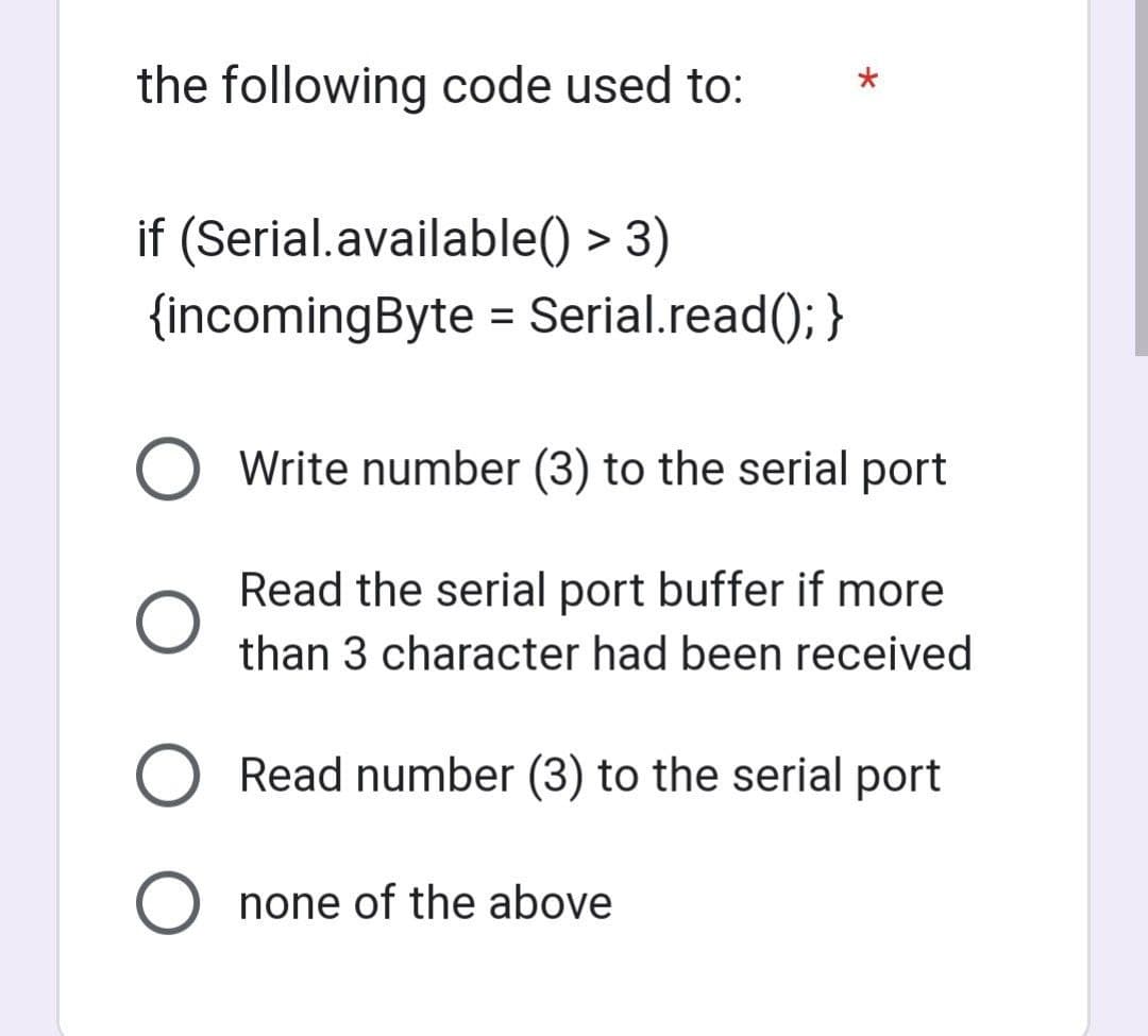 the following code used to:
if (Serial.available() > 3)
{incomingByte = Serial.read(); }
O Write number (3) to the serial port
Read the serial port buffer if more
than 3 character had been received
Read number (3) to the serial port
O none of the above