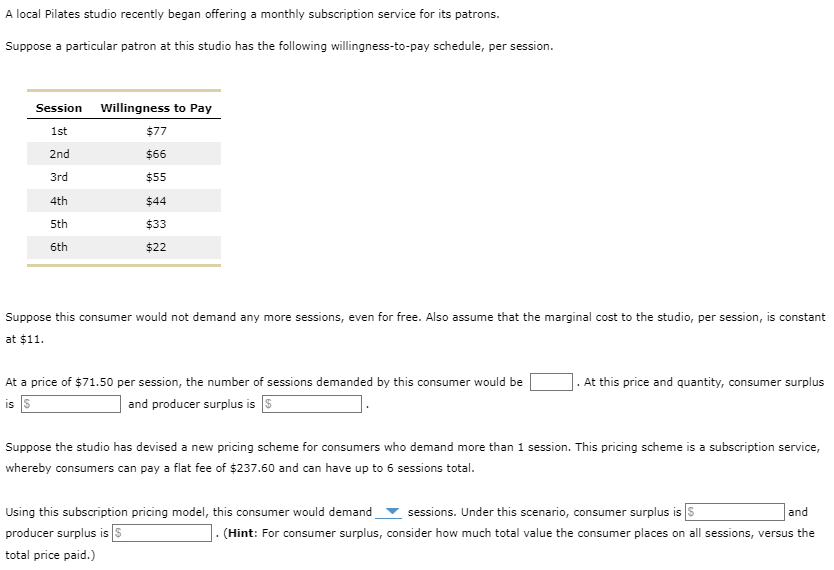 A local Pilates studio recently began offering a monthly subscription service for its patrons.
Suppose a particular patron at this studio has the following willingness-to-pay schedule, per session.
Session
1st
2nd
3rd
4th
5th
6th
Willingness to Pay
$77
$66
$55
$44
$33
$22
Suppose this consumer would not demand any more sessions, even for free. Also assume that the marginal cost to the studio, per session, is constant
at $11.
At a price of $71.50 per session, the number of sessions demanded by this consumer would be
is S
and producer surplus is $
. At this price and quantity, consumer surplus
Suppose the studio has devised a new pricing scheme for consumers who demand more than 1 session. This pricing scheme is a subscription service,
whereby consumers can pay a flat fee of $237.60 and can have up to 6 sessions total.
Using this subscription pricing model, this consumer would demand sessions. Under this scenario, consumer surplus is $
producer surplus is $
total price paid.)
and
. (Hint: For consumer surplus, consider how much total value the consumer places on all sessions, versus the