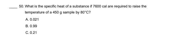 50. What is the specific heat of a substance if 7600 cal are required to raise the
temperature of a 450 g sample by 80°C?
A. 0.021
B. 0.99
C. 0.21