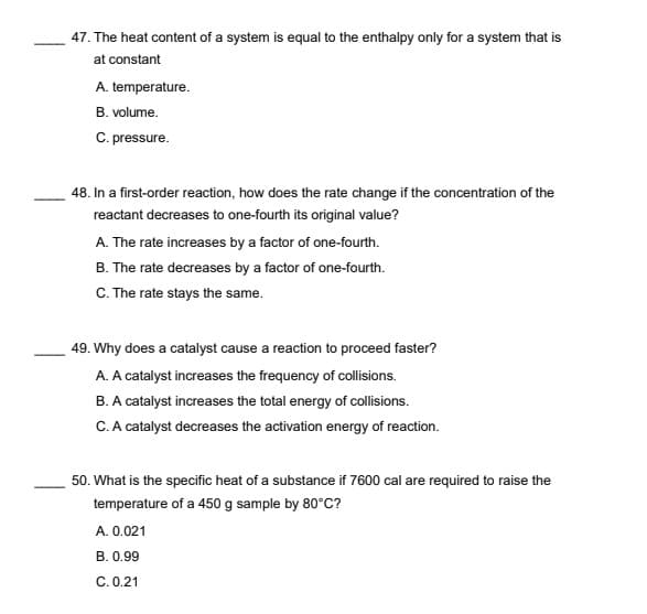 47. The heat content of a system is equal to the enthalpy only for a system that is
at constant
A. temperature.
B. volume.
C. pressure.
48. In a first-order reaction, how does the rate change if the concentration of the
reactant decreases to one-fourth its original value?
A. The rate increases by a factor of one-fourth.
B. The rate decreases by a factor of one-fourth.
C. The rate stays the same.
49. Why does a catalyst cause a reaction to proceed faster?
A. A catalyst increases the frequency of collisions.
B. A catalyst increases the total energy of collisions.
C. A catalyst decreases the activation energy of reaction.
50. What is the specific heat of a substance if 7600 cal are required to raise the
temperature of a 450 g sample by 80°C?
A. 0.021
B. 0.99
C. 0.21