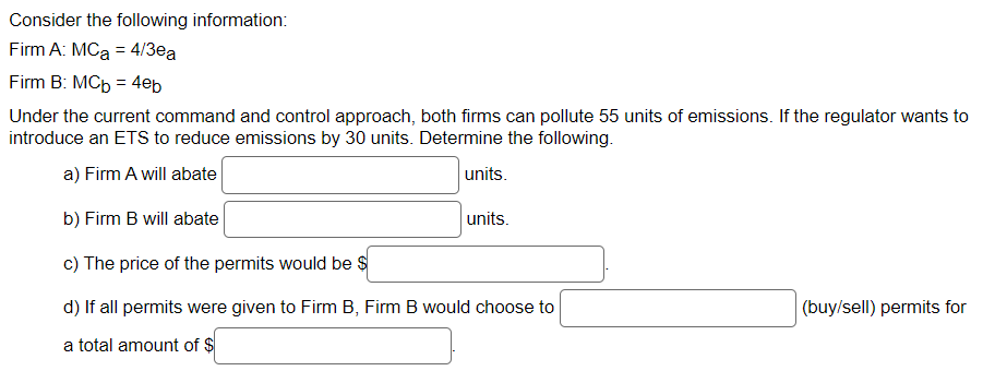 Consider the following information:
Firm A: MC₂ = 4/3ea
Firm B: MCb = 4eb
Under the current command and control approach, both firms can pollute 55 units of emissions. If the regulator wants to
introduce an ETS to reduce emissions by 30 units. Determine the following.
a) Firm A will abate
units.
b) Firm B will abate
units.
c) The price of the permits would be $
d) If all permits were given to Firm B, Firm B would choose to
a total amount of $
(buy/sell) permits for