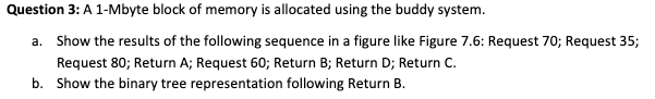 Question 3: A 1-Mbyte block of memory is allocated using the buddy system.
a. Show the results of the following sequence in a figure like Figure 7.6: Request 70; Request 35;
Request 80; Return A; Request 60; Return B; Return D; Return C.
b. Show the binary tree representation following Return B.
