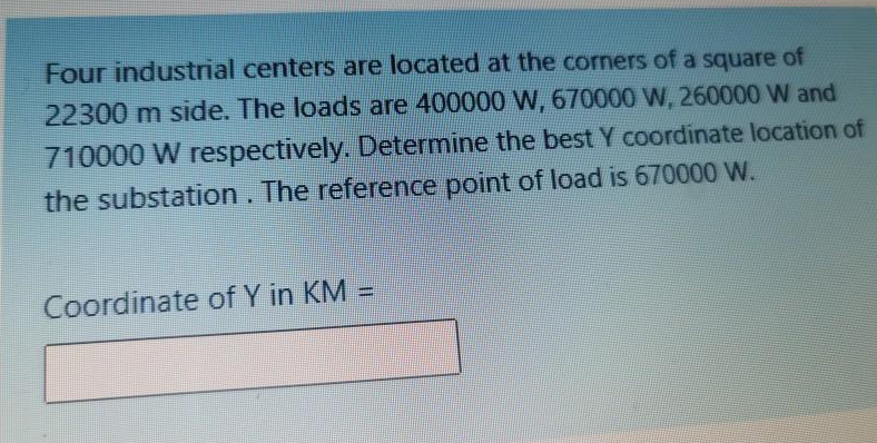 Four industrial centers are located at the corners of a square of
22300 m side. The loads are 400000 W, 670000 W, 260000 W and
710000 W respectively. Determine the best Y coordinate location of
the substation. The reference point of load is 670000 W.
Coordinate of Y in KM =
