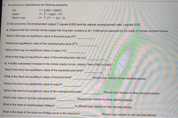 4. An economy is described by the following equations:
Y 4,000+2(MIP)
AD
SRAS
Okun's Law
Y= Y +100(P-P)
(Y-YY=-2(u-u)
In this economy full-employment output Ỹ equals 6,000 and the natural unemployment rate u equals 0.05.
a. Suppose that the nominal money supply has long been constant at M 4,000 and is expected by the public to remain constant forever.
What is the long-run equilibrium value of the price level (P)?
What is the equilibrium value of the expected price level (P)?
What is the long-run equilibrium value of output (Y)?
What is the long-run equilibrium value of the unemployment rate (u)?
b. A totally unexpected increase in the money supply occurs, raising it from 4,000 to 4,400.
What is the short-run equilibrium value of the expected price level?
What is the short-run equilibrium value of the price level?
What is the short-run equilibrium value of output?
What is the short-run equilibrium value of the unemployment rate?
What is the value of cyclical unemployment?
What is the value of unanticipated inflation?
(Round your solution to two decimal places).
(Round your solution to three decimal places).
(Round your solution to three decimal places).
% (Round your solution to two decimal places).
What is the slope of the short-run Phillips curve in this economy?
(Round your solution to two decimal places).