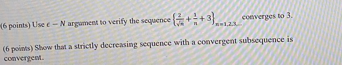 (6 points) Use e-N argument to verify the sequence
{ / / 2 + 1 2 +
n=1,2,3,...
converges to 3.
(6 points) Show that a strictly decreasing sequence with a convergent subsequence is
convergent.
