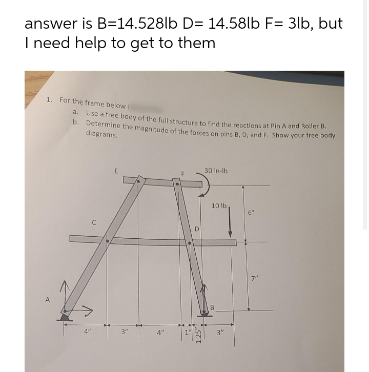 answer is B=14.528lb D= 14.58lb F= 3lb, but
I need help to get to them
1. For the frame below
a. Use a free body of the full structure to find the reactions at Pin A and Roller B.
b. Determine the magnitude of the forces on pins B, D, and F. Show your ree oeY
diagrams.
30 in-lb
10 lb
6"
7"
4"
3"
4"
3"
1.
1.25"
