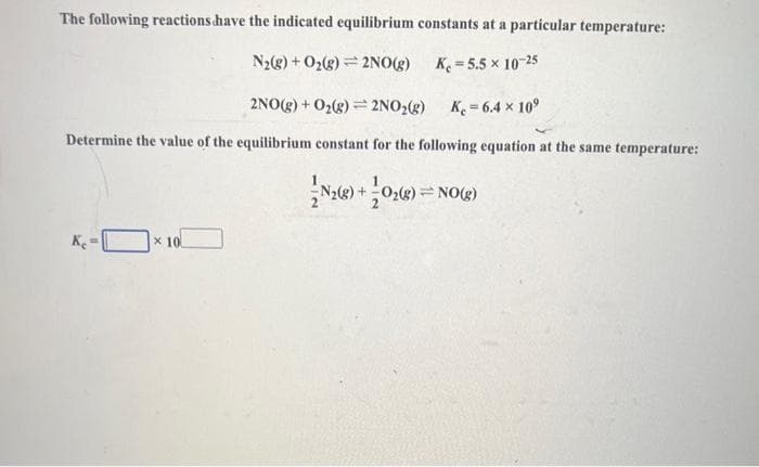 The following reactions have the indicated equilibrium constants at a particular temperature:
N₂(g) + O₂(g) 2NO(g)
K=5.5 x 10-25
2NO(g) + O₂(g) = 2NO₂(g) K = 6.4 × 10⁹
Determine the value of the equilibrium constant for the following equation at the same temperature:
N2(g) + O₂(g) = NO(g)
Ke-
x 10