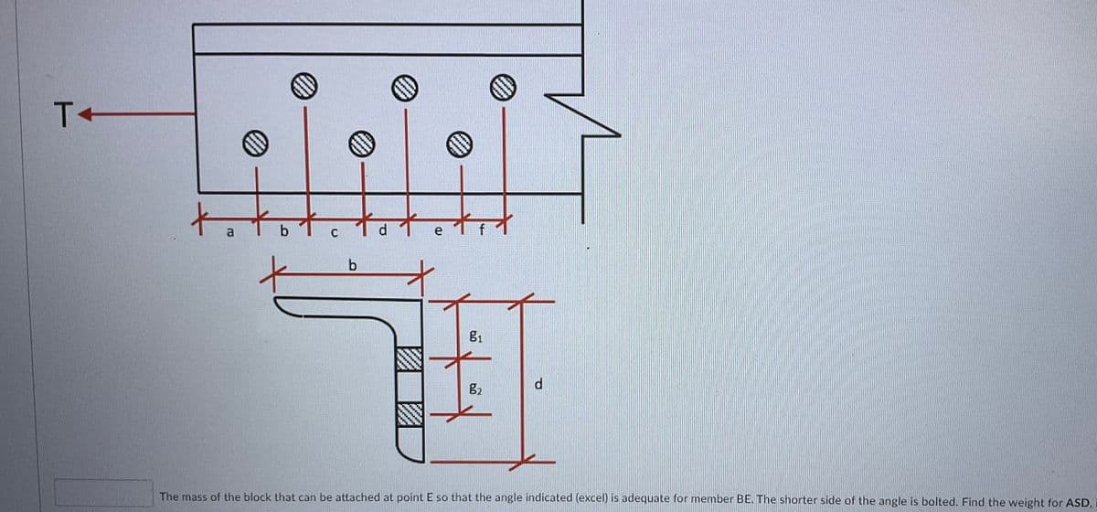 to
to
a
e 1 f
g2
The mass of the block that can be attached at point E so that the angle indicated (excel) is adequate for member BE. The shorter side of the angle is bolted. Find the weight for ASD,
