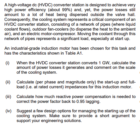 A high-voltage dc (HVDC) converter station is designed to achieve very
high power efficiency (about 99%) and, yet, the power losses still
amount to a lot of heat being dispersed outside the valve hall.
Consequently, the cooling system represents a critical component of an
HVDC converter station, consisting of a network of pipes (where liquid
coolant flows), outdoor fan-coolers (to disperse the heat to the ambient
air), and an electric motor-compressor. Moving the coolant through this
network of pipes represents a significant load, especially at start up.
An industrial-grade induction motor has been chosen for this task and
has the characteristics shown in Table A1.
(i)
(ii)
When the HVDC converter station converts 1 GW, calculate the
amount of power losses it generates and comment on the scale
of the cooling system.
Calculate (per phase and magnitude only) the start-up and full-
load (i.e. at rated current) impedances for this induction motor.
Calculate how much reactive power compensation is needed to
correct the power factor back to 0.95 lagging.
(iv) Suggest a few design options for managing the starting up of the
cooling system. Make sure to provide a short argument to
support your engineering solutions.