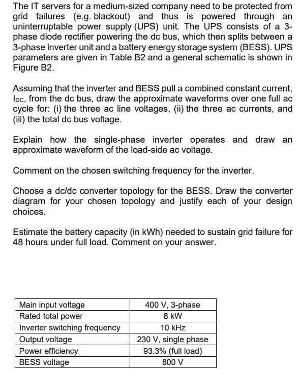 The IT servers for a medium-sized company need to be protected from
grid failures (e.g. blackout) and thus is powered through an
uninterruptable power supply (UPS) unit. The UPS consists of a 3-
phase diode rectifier powering the dc bus, which then splits between a
3-phase inverter unit and a battery energy storage system (BESS). UPS
parameters are given in Table B2 and a general schematic is shown in
Figure B2.
Assuming that the inverter and BESS pull a combined constant current,
IDC, from the dc bus, draw the approximate waveforms over one full ac
cycle for: (i) the three ac line voltages, (ii) the three ac currents, and
(iii) the total dc bus voltage.
Explain how the single-phase inverter operates and draw an
approximate waveform of the load-side ac voltage.
Comment on the chosen switching frequency for the inverter.
Choose a dc/dc converter topology for the BESS. Draw the converter
diagram for your chosen topology and justify each of your design
choices.
Estimate the battery capacity (in kWh) needed to sustain grid failure for
48 hours under full load. Comment on your answer.
Main input voltage
Rated total power
Inverter switching frequency
Output voltage
Power efficiency
BESS voltage
400 V, 3-phase
8 kW
10 kHz
230 V, single phase
93.3% (full load)
800 V