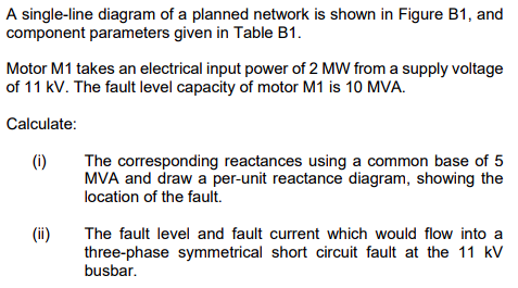 A single-line diagram of a planned network is shown in Figure B1, and
component parameters given in Table B1.
Motor M1 takes an electrical input power of 2 MW from a supply voltage
of 11 kV. The fault level capacity of motor M1 is 10 MVA.
Calculate:
(i)
(ii)
The corresponding reactances using a common base of 5
MVA and draw a per-unit reactance diagram, showing the
location of the fault.
The fault level and fault current which would flow into a
three-phase symmetrical short circuit fault at the 11 kV
busbar.