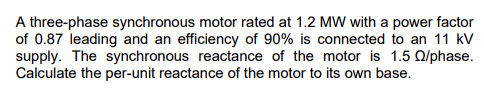 A three-phase synchronous motor rated at 1.2 MW with a power factor
of 0.87 leading and an efficiency of 90% is connected to an 11 kV
supply. The synchronous reactance of the motor is 1.5 Q2/phase.
Calculate the per-unit reactance of the motor to its own base.