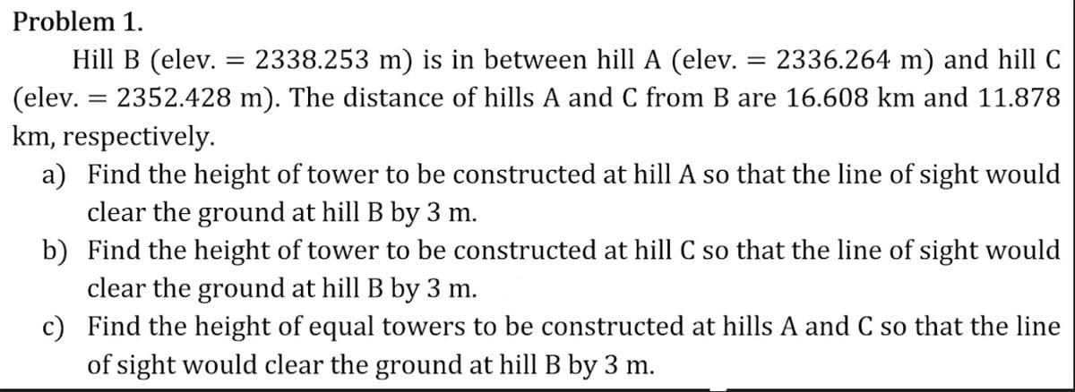 Problem 1.
Hill B (elev. = 2338.253 m) is in between hill A (elev. = 2336.264 m) and hill C
(elev. = 2352.428 m). The distance of hills A and C from B are 16.608 km and 11.878
km, respectively.
a) Find the height of tower to be constructed at hill A so that the line of sight would
clear the ground at hill B by 3 m.
b) Find the height of tower to be constructed at hill C so that the line of sight would
clear the ground at hill B by 3 m.
c) Find the height of equal towers to be constructed at hills A and C so that the line
of sight would clear the ground at hill B by 3 m.
