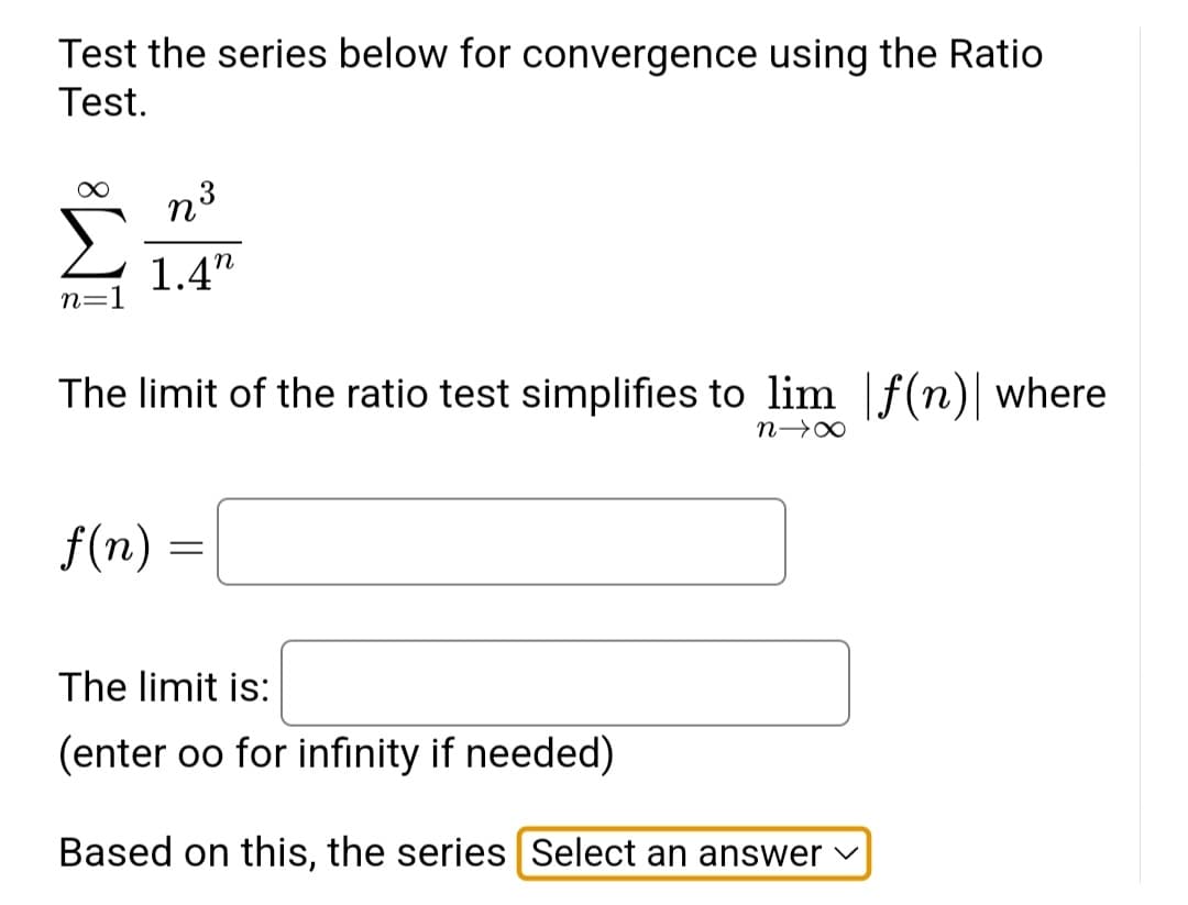 Test the series below for convergence using the Ratio
Test.
n=1
n3
1.4"
The limit of the ratio test simplifies to lim f(n) where
n→X
f(n)
=
The limit is:
(enter oo for infinity if needed)
Based on this, the series Select an answer