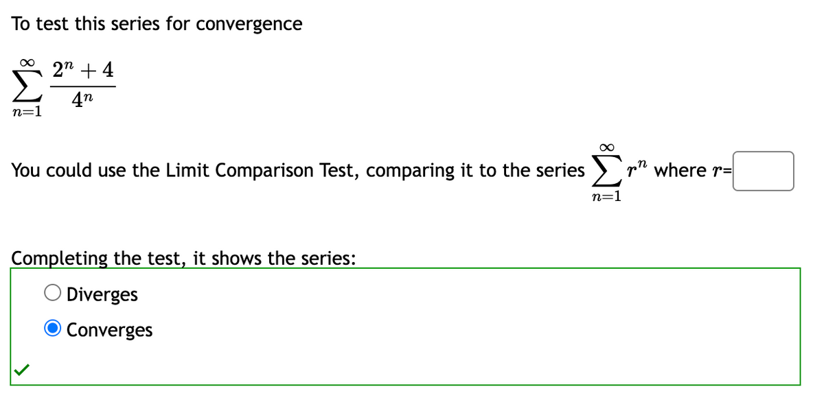 To test this series for convergence
∞
2n +4
4n
n=1
You could use the Limit Comparison Test, comparing it to the series
Completing the test, it shows the series:
Diverges
Converges
where r=
n=1