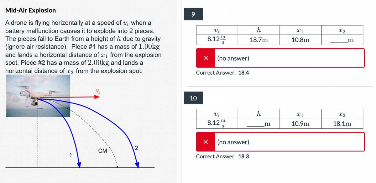 Mid-Air Explosion
A drone is flying horizontally at a speed of v; when a
battery malfunction causes it to explode into 2 pieces.
The pieces fall to Earth from a height of h due to gravity
(ignore air resistance). Piece #1 has a mass of 1.00kg
and lands a horizontal distance of x1 from the explosion
spot. Piece #2 has a mass of 2.00kg and lands a
horizontal distance of x2 from the explosion spot.
9
Vi
8.12™
h
x1
X2
18.7m
10.8m
m
Х
(no answer)
10
Correct Answer: 18.4
Vi
h
X1
X2
8.12
m
S
m
10.9m
18.1m
Х
(no answer)
2
CM
Correct Answer: 18.3